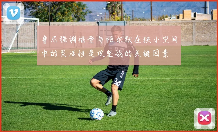 鲁尼强调福登与帕尔默在狭小空间中的灵活性是攻坚战的关键因素