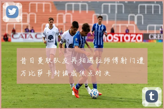 昔日曼联队友再相遇拉师傅射门遭万比萨卡封堵成焦点对决