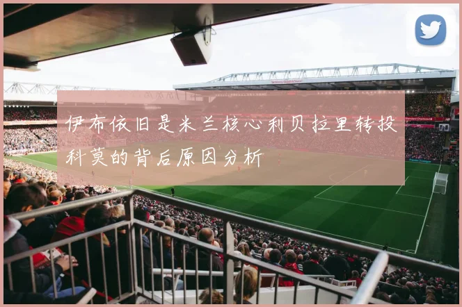 伊布依旧是米兰核心利贝拉里转投科莫的背后原因分析
