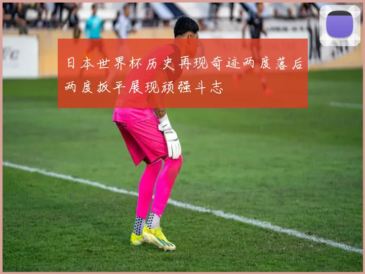 日本世界杯历史再现奇迹两度落后两度扳平展现顽强斗志