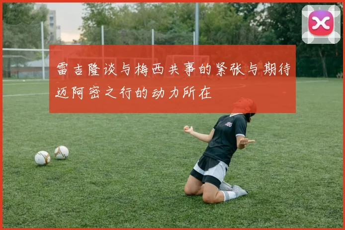 雷吉隆谈与梅西共事的紧张与期待迈阿密之行的动力所在