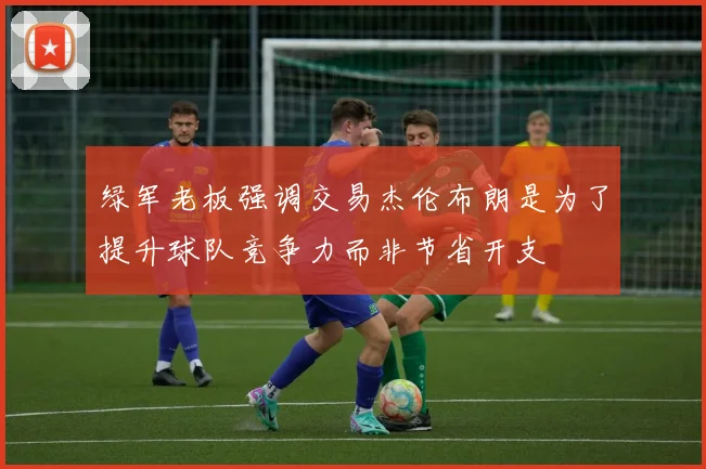 绿军老板强调交易杰伦布朗是为了提升球队竞争力而非节省开支