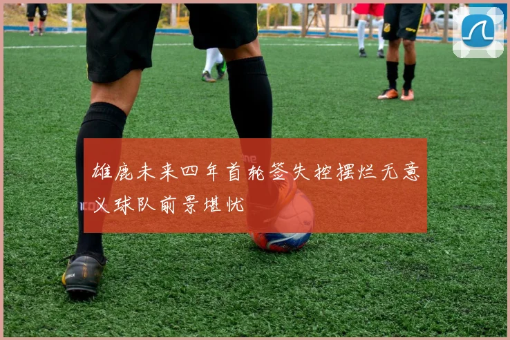 雄鹿未来四年首轮签失控摆烂无意义球队前景堪忧