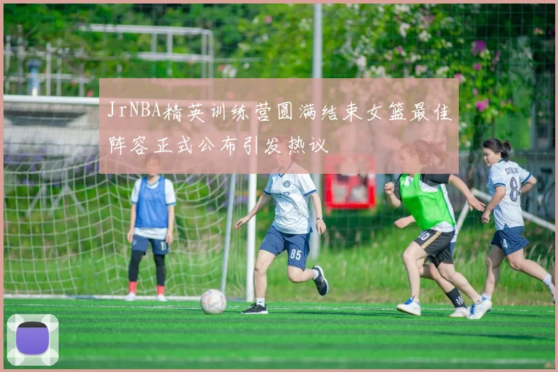 JrNBA精英训练营圆满结束女篮最佳阵容正式公布引发热议