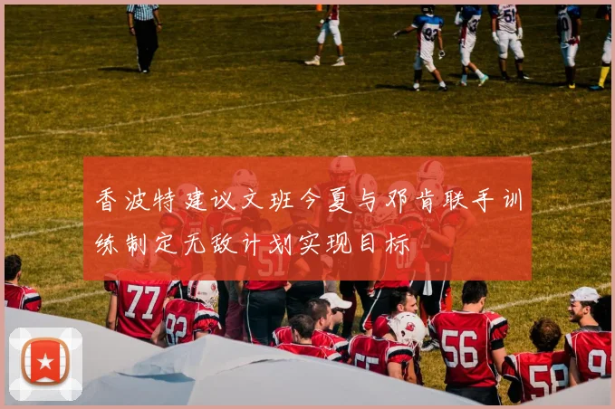 香波特建议文班今夏与邓肯联手训练制定无敌计划实现目标