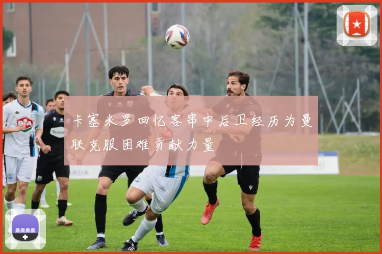 卡塞米罗回忆客串中后卫经历为曼联克服困难贡献力量