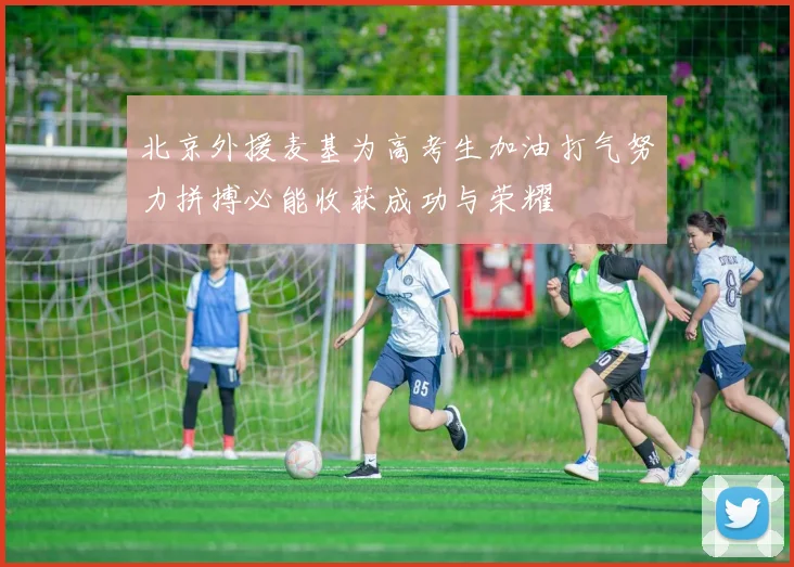 北京外援麦基为高考生加油打气努力拼搏必能收获成功与荣耀