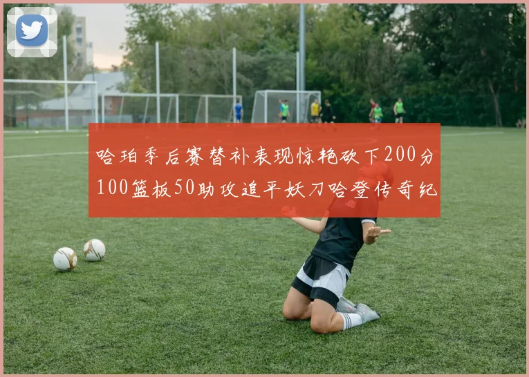 哈珀季后赛替补表现惊艳砍下200分100篮板50助攻追平妖刀哈登传奇纪录