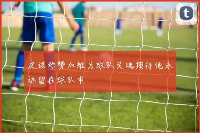 皮诺称赞加维为球队灵魂期待他永远留在球队中