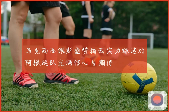 马克西洛佩斯盛赞梅西实力球迷对阿根廷队充满信心与期待