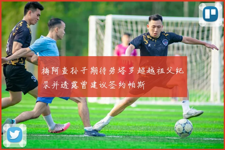 梅阿查孙子期待劳塔罗超越祖父纪录并透露曾建议签约帕斯