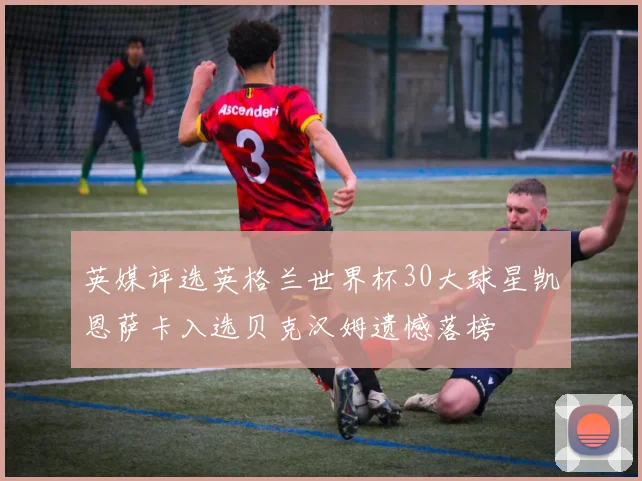 英媒评选英格兰世界杯30大球星凯恩萨卡入选贝克汉姆遗憾落榜