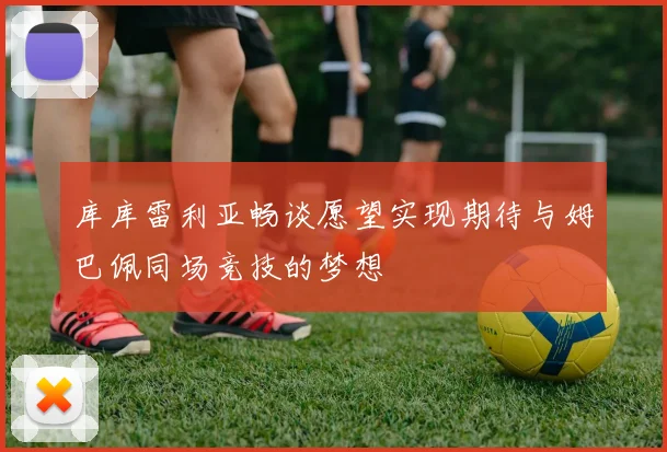 库库雷利亚畅谈愿望实现期待与姆巴佩同场竞技的梦想