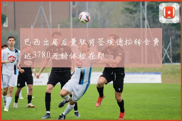 巴西出局后曼联将签埃德松转会费达3780万镑体检在即