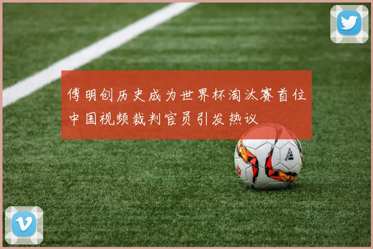 傅明创历史成为世界杯淘汰赛首位中国视频裁判官员引发热议